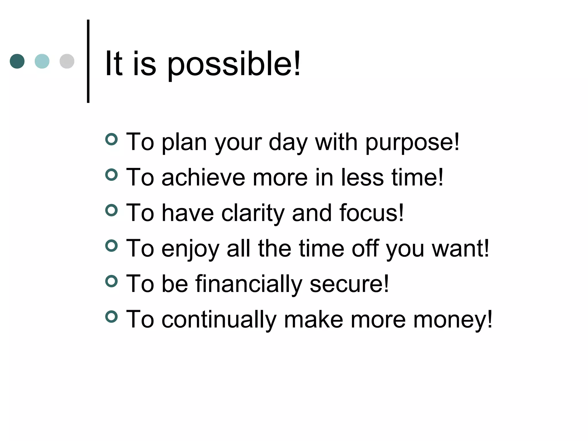 It is possible!

 To plan your day with purpose!
 To achieve more in less time!

 To have clarity and focus!

 To enjoy all the time off you want!

 To be financially secure!

 To continually make more money!
 