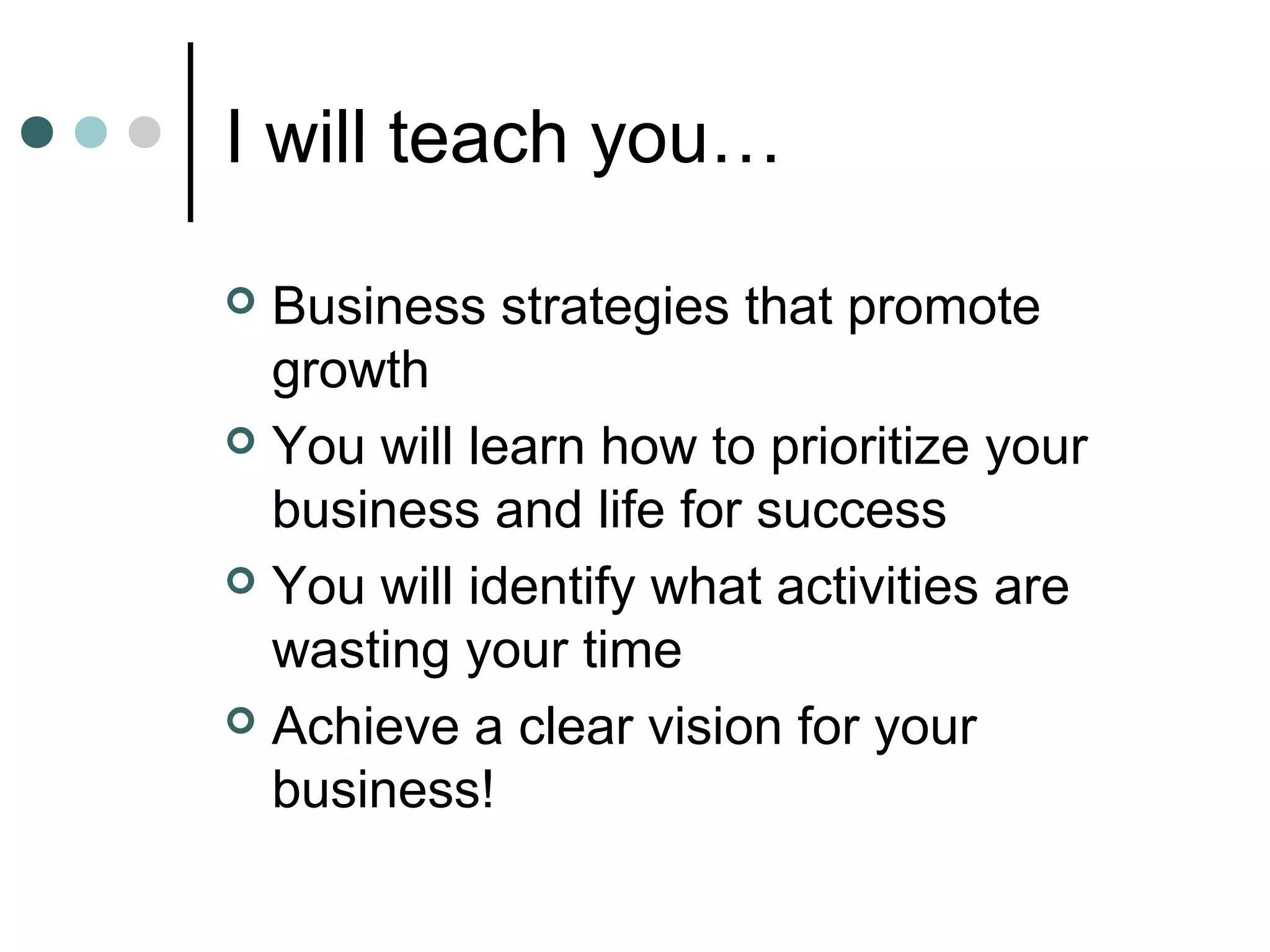 I will teach you…

 Business strategies that promote
  growth
 You will learn how to prioritize your
  business and life for success
 You will identify what activities are
  wasting your time
 Achieve a clear vision for your
  business!
 