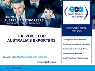 THE VOICE FOR
 AUSTRALIA’S EXPORTERS.
 THINK GLOBAL TRADE. THINK ECA.

                                                      Think Global Trade.
                                                          Think ECA.

       THE VOICE FOR
   AUSTRALIA’S EXPORTERS                          Leading Trade Policy Research

                                                  Developing International Trade Skills

                                                  Breaking Down Barriers to Trade

                                                  Building Global Networks

Speaker: Lisa McAuley| National Manager           Amplifying Global Trade Success

                              www.export.org.au

  Date: 27/06/2012
 