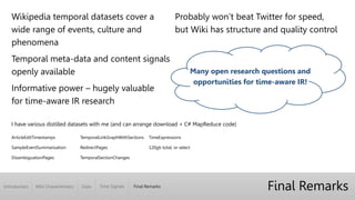 Introduction Wiki Characteristics Time Signals Final RemarksData
Final Remarks
I have various distilled datasets with me (and can arrange download + C# MapReduce code)
ArticleEditTimestamps
SampleEventSummarisation
DisambiguationPages
TemporalLinkGraphWithSections
RedirectPages
TemporalSectionChanges
TimeExpressions
120gb total, or select
Wikipedia temporal datasets cover a
wide range of events, culture and
phenomena
Temporal meta-data and content signals
openly available
Informative power – hugely valuable
for time-aware IR research
Probably won’t beat Twitter for speed,
but Wiki has structure and quality control
Many open research questions and
opportunities for time-aware IR!
 