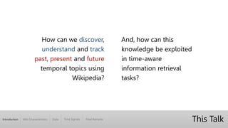 Introduction Wiki Characteristics Time Signals Final RemarksData
This Talk
How can we discover,
understand and track
past, present and future
temporal topics using
Wikipedia?
And, how can this
knowledge be exploited
in time-aware
information retrieval
tasks?
 