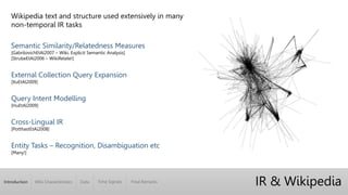 Introduction Wiki Characteristics Time Signals Final RemarksData
Wikipedia text and structure used extensively in many
non-temporal IR tasks
Semantic Similarity/Relatedness Measures
[GabrilovichEtAl2007 – Wiki. Explicit Semantic Analysis]
[StrubeEtAl2006 – WikiRelate!]
External Collection Query Expansion
[XuEtAl2009]
Query Intent Modelling
[HuEtAl2009]
Cross-Lingual IR
[PotthastEtAl2008]
Entity Tasks – Recognition, Disambiguation etc
[Many!]
IR & Wikipedia
 