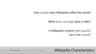 Introduction Wiki Characteristics Time Signals Final RemarksData
Wikipedia Characteristics
How quickly does Wikipedia reflect the world?
What topic coverage does it offer?
Is Wikipedia content high-quality?
Can it be trusted?
 