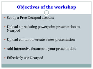 Description 
Nearpod can be used for any year level and supports all 
learning areas 
It is easily adapted to differentiate the curriculum 
It is a Web-based program and is free (can upgrade to 
Gold with a monthly fee of $12.00) 
Nearpod will not only help with the learning skills of 
remembering, understanding and application, but 
critically allows students to use technology to analyse 
evaluate and create. (Blooms Taxonomy) 
 