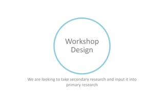 We are looking to take secondary research and input it into
primary research
Workshop
Design
 