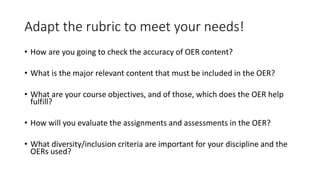 Adapt the rubric to meet your needs!
• How are you going to check the accuracy of OER content?
• What is the major relevant content that must be included in the OER?
• What are your course objectives, and of those, which does the OER help
fulfill?
• How will you evaluate the assignments and assessments in the OER?
• What diversity/inclusion criteria are important for your discipline and the
OERs used?
 