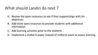 What should Landin do next ?
A. Review the open resources to see if they support/align with his
objectives
B. Add more open resources to provide students with additional
information
C. Add learning activities prior to the midterm
D. Implement a midterm paper instead of midterm exam to assess learning.
 