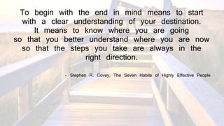 To begin with the end in mind means to start
with a clear understanding of your destination.
It means to know where you are going
so that you better understand where you are now
so that the steps you take are always in the
right direction.
- Stephen R. Covey, The Seven Habits of Highly Effective People
 