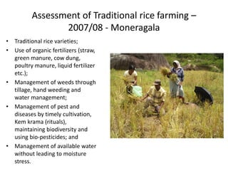 Assessment of Traditional rice farming –
2007/08 - Moneragala
• Traditional rice varieties;
• Use of organic fertilizers (straw,
green manure, cow dung,
poultry manure, liquid fertilizer
etc.);
• Management of weeds through
tillage, hand weeding and
water management;
• Management of pest and
diseases by timely cultivation,
Kem krama (rituals),
maintaining biodiversity and
using bio-pesticides; and
• Management of available water
without leading to moisture
stress.
 