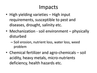 Impacts
• High yielding varieties – High input
requirements, susceptible to pest and
diseases, drought, salinity etc.
• Mechanization - soil environment – physically
disturbed
– Soil erosion, nutrient loss, water loss, weed
problem
• Chemical fertilizer and agro-chemicals – soil
acidity, heavy metals, micro-nutrients
deficiency, health hazards etc.
 