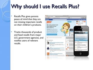 Why should I use Recalls Plus?
   Recalls Plus gives parents
    peace of mind that they are
    not missing important recalls
    on their children’s products.

   Tracks thousands of product
    and food recalls from major
    U.S. government agencies, and
    notifies users of relevant
    recalls.
 