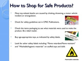 How to Shop for Safe Products?
   Many toy-related deaths are caused by choking, drowning, a motor vehicle
    incident or strangulation.

   Check for safety guidelines set in CPSC Publications.

   Check the items packaging to see what materials were used to make the
    product. Be a label reader.

   Buy age-appropriate toys, as indicated by safety labels.

   Look for other safety labels including: “Flame retardant/Flame resistant”
   and “Washable/hygienic materials” on stuffed toys and dolls.
 