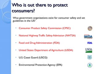 Who is out there to protect
consumers?
What government organizations exist for consumer safety and set
guidelines in the US?

  • Consumer Product Safety Commission (CPSC)

  • National Highway Traffic Safety Admission (NHTSA)

  • Food and Drug Administration (FDA)

  • United States Department of Agriculture (USDA)

  • U.S. Coast Guard (USCG)

  • Environmental Protection Agency (EPA)
 