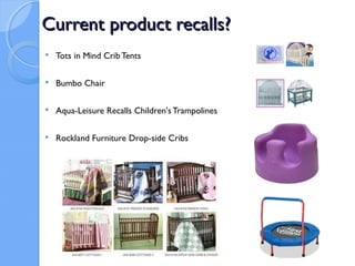 Current product recalls?
   Tots in Mind Crib Tents

   Bumbo Chair

   Aqua-Leisure Recalls Children's Trampolines

   Rockland Furniture Drop-side Cribs
 