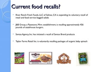 Current food recalls?
   River Ranch Fresh Foods, LLC of Salinas, CA is expanding its voluntary recall of
    retail and food service bagged salads

   J&B Group, a Pipestone, Minn. establishment, is recalling approximately 456
    pounds of steakhouse burgers.

   Santos Agency, Inc. has initiated a recall of Santos Brand products

   Taylor Farms Retail Inc. is voluntarily recalling packages of organic baby spinach
 