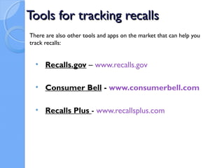 Tools for tracking recalls
There are also other tools and apps on the market that can help you
track recalls:


  • Recalls.gov – www.recalls.gov

  • Consumer Bell - www.consumerbell.com

  • Recalls Plus - www.recallsplus.com
 