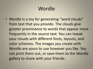 Wordle
• Wordle is a toy for generating “word clouds”
  from text that you provide. The clouds give
  greater prominence to words that appear more
  frequently in the source text. You can tweak
  your clouds with different fonts, layouts, and
  color schemes. The images you create with
  Wordle are yours to use however you like. You
  can print them out, or save them to the Wordle
  gallery to share with your friends.
 