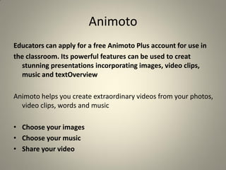 Animoto
Educators can apply for a free Animoto Plus account for use in
the classroom. Its powerful features can be used to creat
  stunning presentations incorporating images, video clips,
  music and textOverview

Animoto helps you create extraordinary videos from your photos,
  video clips, words and music

• Choose your images
• Choose your music
• Share your video
 