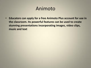 Animoto
• Educators can apply for a free Animoto Plus account for use in
  the classroom. Its powerful features can be used to create
  stunning presentations incorporating images, video clips,
  music and text
 