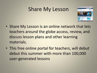 Share My Lesson

• Share My Lesson is an online network that lets
  teachers around the globe access, review, and
  discuss lesson plans and other learning
  materials.
• This free online portal for teachers, will debut
  debut this summer with more than 100,000
  user-generated lessons
 