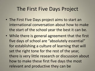 The First Five Days Project
• The First Five Days project aims to start an
  international conversation about how to make
  the start of the school year the best it can be.
• While there is general agreement that the first
  five days of school are “absolutely essential”
  for establishing a culture of learning that will
  set the right tone for the rest of the year,
  there is very little research or discussion about
  how to make these first five days the most
  relevant and productive they can be
 