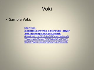 Voki
• Sample Voki:
          http://vhss-
          a.oddcast.com/vhss_editors/voki_player
          .swf?doc=http%3A%2F%2Fvhss-
          d.oddcast.com%2Fphp%2Fvhss_editors%
          2Fgetvoki%2Fchsm%3D06ee38dd357601
          907fc97fa2c31b43ed%26sc%3D2543585
 