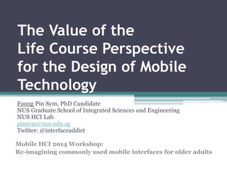The Value of the 
Life Course Perspective 
for the Design of Mobile 
Technology 
Foong Pin Sym, PhD Candidate 
NUS Graduate School of Integrated Sciences and Engineering 
NUS HCI Lab 
pinsym@nus.edu.sg 
Twitter: @interfaceaddict 
Mobile HCI 2014 Workshop: 
Re-imagining commonly used mobile interfaces for older adults 
 