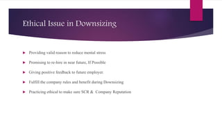 Ethical Issue in Downsizing
 Providing valid reason to reduce mental stress
 Promising to re-hire in near future, If Possible
 Giving positive feedback to future employer.
 Fulfill the company rules and benefit during Downsizing
 Practicing ethical to make sure SCR & Company Reputation
 