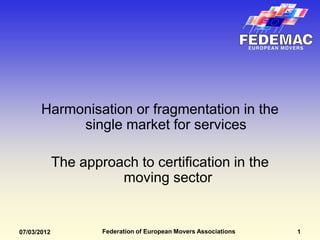 Harmonisation or fragmentation in the
            single market for services

             The approach to certification in the
                       moving sector


07/03/2012           Federation of European Movers Associations   1
 