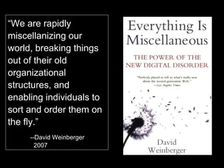 “ We are rapidly world, breaking things out of their old organizational structures, and enabling individuals to sort and order them on the fly.” --David Weinberger,    2007 “ We are rapidly miscellanizing our world, breaking things out of their old organizational structures, and enabling individuals to sort and order them on the fly.” --David Weinberger   2007 