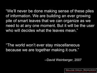 “ We’ll never be done making sense of these piles of information. We are building an ever growing pile of smart leaves that we can organize as we need to at any one moment. But it will be the user who will decides what the leaves mean.” “ The world won’t ever stay miscellaneous because we are together making it ours.” --David Weinberger, 2007  e ill be the user who decides what  the leaves  mean.” “ The world won’t ever stay miscellaneous because we are together making it ours.” --David Weinberger, 2007 