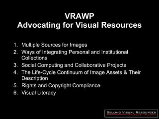 VRAWP Advocating for Visual Resources Multiple Sources for Images Ways of Integrating Personal and Institutional Collections Social Computing and Collaborative Projects The Life-Cycle Continuum of Image Assets & Their Description Rights and Copyright Compliance Visual Literacy 
