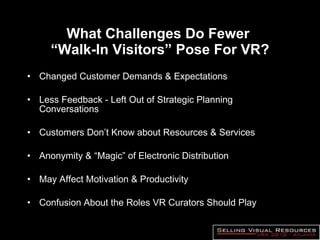 What Challenges Do Fewer  “Walk-In Visitors” Pose For VR? Changed Customer Demands & Expectations Less Feedback - Left Out of Strategic Planning Conversations Customers Don’t Know about Resources & Services Anonymity & “Magic” of Electronic Distribution May Affect Motivation & Productivity Confusion About the Roles VR Curators Should Play 