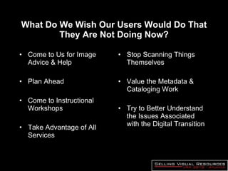 What Do We Wish Our Users Would Do That They Are Not Doing Now? Come to Us for Image Advice & Help Plan Ahead Come to Instructional Workshops Take Advantage of All Services Stop Scanning Things Themselves Value the Metadata & Cataloging Work Try to Better Understand the Issues Associated with the Digital Transition 