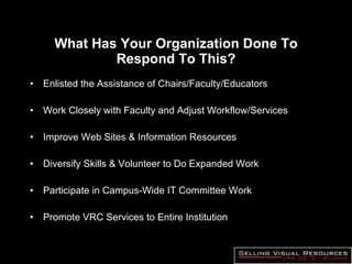 What Has Your Organization Done To Respond To This? Enlisted the Assistance of Chairs/Faculty/Educators Work Closely with Faculty and Adjust Workflow/Services Improve Web Sites & Information Resources Diversify Skills & Volunteer to Do Expanded Work  Participate in Campus-Wide IT Committee Work Promote VRC Services to Entire Institution 