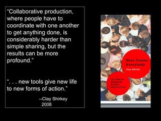 “ Collaborative production, where people have to coordinate with one another to get anything done, is considerably harder than simple sharing, but the results can be more profound.” “ . . . new tools give new life to new forms of action.” --Clay Shirkey   2008 