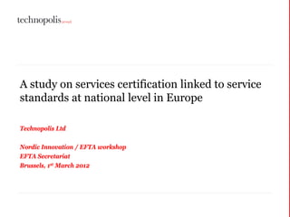 A study on services certification linked to service
standards at national level in Europe

Technopolis Ltd

Nordic Innovation / EFTA workshop
EFTA Secretariat
Brussels, 1st March 2012
 