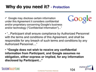 Why do you need it? - Protection

•“ Google may disclose certain information
under this Agreement it considers confidential
and/or proprietary concerning Google's business
and/or technology ("Confidential Information")...”

• “...Participant shall ensure compliance by Authorized Personnel
with the terms and conditions of this Agreement, and shall be
responsible for any breach of such terms and conditions by any
Authorized Personnel....”
• ―Google does not wish to receive any confidential
information from Participant, and Google assumes no
obligation, either express or implied, for any information
disclosed by Participant...‖


                            Confidential Presentation Materials   104
 