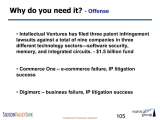 Why do you need it? - Offense


 • Intellectual Ventures has filed three patent infringement
 lawsuits against a total of nine companies in three
 different technology sectors—software security,
 memory, and integrated circuits. - $1.5 billion fund


 • Commerce One – e-commerce failure, IP litigation
 success


 • Digimarc – business failure, IP litigation success




                     Confidential Presentation Materials   105
 