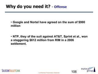 Why do you need it? - Offense


  • Google and Nortel have agreed on the sum of $900
  million


  • NTP, they of the suit against AT&T, Sprint et al., won
  a staggering $612 million from RIM in a 2006
  settlement.




                      Confidential Presentation Materials   106
 