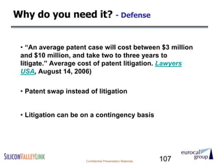 Why do you need it? - Defense


 • ―An average patent case will cost between $3 million
 and $10 million, and take two to three years to
 litigate.‖ Average cost of patent litigation. Lawyers
 USA, August 14, 2006)

 • Patent swap instead of litigation


 • Litigation can be on a contingency basis




                      Confidential Presentation Materials   107
 