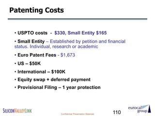 Patenting Costs


 • USPTO costs - $330, Small Entity $165
 • Small Entity – Established by petition and financial
 status. Individual, research or academic
 • Euro Patent Fees - $1,673
 • US – $50K
 • International – $100K
 • Equity swap + deferred payment
 • Provisional Filing – 1 year protection




                       Confidential Presentation Materials   110
 