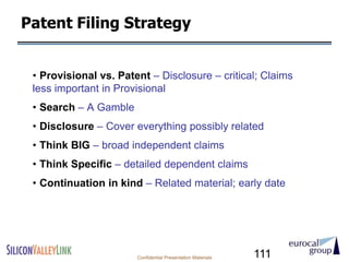 Patent Filing Strategy


 • Provisional vs. Patent – Disclosure – critical; Claims
 less important in Provisional
 • Search – A Gamble
 • Disclosure – Cover everything possibly related
 • Think BIG – broad independent claims
 • Think Specific – detailed dependent claims
 • Continuation in kind – Related material; early date




                       Confidential Presentation Materials   111
 