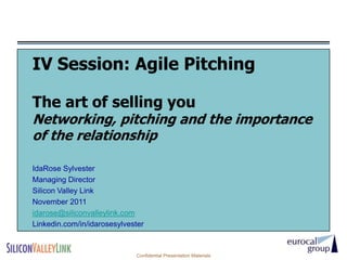 IV Session: Agile Pitching

The art of selling you
Networking, pitching and the importance
of the relationship

IdaRose Sylvester
Managing Director
Silicon Valley Link
November 2011
idarose@siliconvalleylink.com
Linkedin.com/in/idarosesylvester


                             Confidential Presentation Materials
 