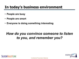 In today’s business environment
• People are busy
• People are smart
• Everyone is doing something interesting



 How do you convince someone to listen
      to you, and remember you?




                      Confidential Presentation Materials
 