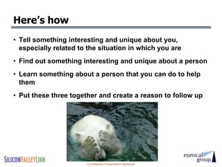 Here’s how
• Tell something interesting and unique about you,
  especially related to the situation in which you are
• Find out something interesting and unique about a person
• Learn something about a person that you can do to help
  them
• Put these three together and create a reason to follow up




                       Confidential Presentation Materials
 