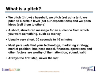 What is a pitch?
• We pitch (throw) a baseball, we pitch (set up) a tent, we
  pitch to a certain level (set our expectations) and we pitch
  ideas (sell them to others)
• A short, structured message for an audience from which
  you want something, such as money
• Usually very short, 30 seconds to 10 minutes
• Must persuade that your technology, marketing strategy,
  market position, business model, finances, operations and
  other factors are worthy of their attention, sound, valid
• Always the first step, never the last



                        Confidential Presentation Materials
 