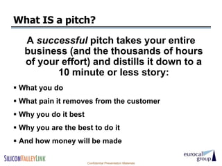 What IS a pitch?

   A successful pitch takes your entire
   business (and the thousands of hours
   of your effort) and distills it down to a
          10 minute or less story:
 What you do
 What pain it removes from the customer
 Why you do it best
 Why you are the best to do it
 And how money will be made

                       Confidential Presentation Materials
 