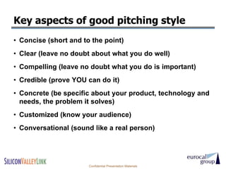 Key aspects of good pitching style
• Concise (short and to the point)
• Clear (leave no doubt about what you do well)
• Compelling (leave no doubt what you do is important)
• Credible (prove YOU can do it)
• Concrete (be specific about your product, technology and
  needs, the problem it solves)
• Customized (know your audience)
• Conversational (sound like a real person)




                       Confidential Presentation Materials
 