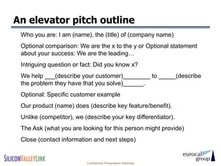 An elevator pitch outline
 Who you are: I am (name), the (title) of (company name)
 Optional comparison: We are the x to the y or Optional statement
 about your success: We are the leading…
 Intriguing question or fact: Did you know x?
 We help ___(describe your customer)________ to _____(describe
 the problem they have that you solve)______.
 Optional: Specific customer example
 Our product (name) does (describe key feature/benefit).
 Unlike (competitor), we (describe your key differentiator).
 The Ask (what you are looking for this person might provide)
 Close (contact information and next steps)


                          Confidential Presentation Materials
 